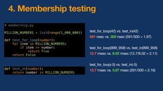 4. Membership testing
test_for_loop(42) vs. test_in(42)
591 nsec vs. 300 nsec (591/300 = 1.97)
test_for_loop(999_958) vs. test_in(999_958)
12.7 msec vs. 6.02 msec (12.7/6.02 = 2.11)
test_for_loop(-5) vs. test_in(-5)
12.7 msec vs. 5.87 msec (591/300 = 2.16)
# membership.py
MILLION_NUMBERS = list(range(1_000_000))
def test_for_loop(number):
for item in MILLION_NUMBERS:
if item == number:
return True
return False
def test_in(number):
return number in MILLION_NUMBERS
 