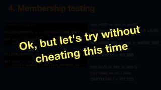 4. Membership testing
# membership2.py
MILLION_NUMBERS = list(range(1_000_000))
def test_in(number):
return number in MILLION_NUMBERS
MILLION_NUMBERS_SET = set(MILLION_NUMBERS)
def test_in_set(number):
return number in MILLION_NUMBERS_SET
test_in(42) vs. test_in_set(42)
301 nsec vs. 45.9 nsec (301/45.9 = 6.56)
test_in(999_958) vs. test_in_set(999_958)
6.04 msec vs. 51.5 nsec
(6040000/51.5 = 117,282)
test_in(-5) vs. test_in_set(-5)
5.87 msec vs. 46.1 nsec
(5870000/46.1 = 127,332)
Ok, but let's try without
cheating this time
 