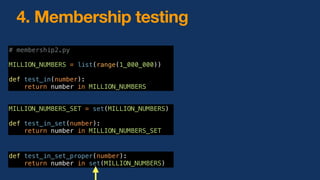 4. Membership testing
# membership2.py
MILLION_NUMBERS = list(range(1_000_000))
def test_in(number):
return number in MILLION_NUMBERS
MILLION_NUMBERS_SET = set(MILLION_NUMBERS)
def test_in_set(number):
return number in MILLION_NUMBERS_SET
def test_in_set_proper(number):
return number in set(MILLION_NUMBERS)
 