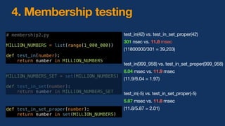 4. Membership testing
# membership2.py
MILLION_NUMBERS = list(range(1_000_000))
def test_in(number):
return number in MILLION_NUMBERS
MILLION_NUMBERS_SET = set(MILLION_NUMBERS)
return number in set(MILLION_NUMBERS)
test_in(42) vs. test_in_set_proper(42)
301 nsec vs. 11.8 msec
(11800000/301 = 39,203)
test_in(999_958) vs. test_in_set_proper(999_958)
6.04 msec vs. 11.9 msec
(11.9/6.04 = 1.97)
test_in(-5) vs. test_in_set_proper(-5)
5.87 msec vs. 11.8 msec
(11.8/5.87 = 2.01)
 