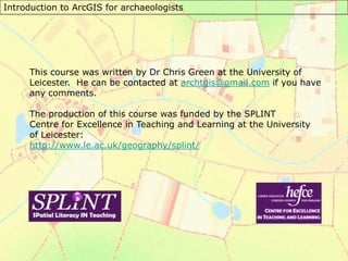 Introduction to ArcGIS for archaeologists
This course was written by Dr Chris Green at the University of
Leicester. He can be contacted at archtgis@gmail.com if you have
any comments.
The production of this course was funded by the SPLINT
Centre for Excellence in Teaching and Learning at the University
of Leicester:
http://www.le.ac.uk/geography/splint/
 