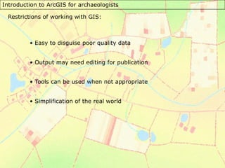 Introduction to ArcGIS for archaeologists
Restrictions of working with GIS:
• Easy to disguise poor quality data
• Output may need editing for publication
• Tools can be used when not appropriate
• Simplification of the real world
 