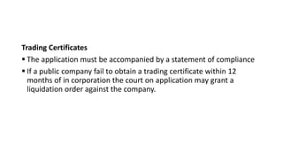 Trading Certificates
 The application must be accompanied by a statement of compliance
 If a public company fail to obtain a trading certificate within 12
months of in corporation the court on application may grant a
liquidation order against the company.
 