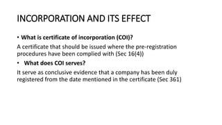 INCORPORATION AND ITS EFFECT
• What is certificate of incorporation (COI)?
A certificate that should be issued where the pre-registration
procedures have been complied with (Sec 16(4))
• What does COI serves?
It serve as conclusive evidence that a company has been duly
registered from the date mentioned in the certificate (Sec 361)
 
