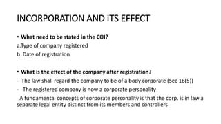 INCORPORATION AND ITS EFFECT
• What need to be stated in the COI?
a.Type of company registered
b Date of registration
• What is the effect of the company after registration?
- The law shall regard the company to be of a body corporate (Sec 16(5))
- The registered company is now a corporate personality
A fundamental concepts of corporate personality is that the corp. is in law a
separate legal entity distinct from its members and controllers
 