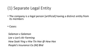 • The company is a legal person [artificial] having a distinct entity from
its members
• Cases:
Salamon v Salamon
Lee v Lee’s Air Farming
Hew Sook Ying v Hiw Tin Hee @ Hew Hee
People’s Insurance Co (M) Bhd
(1) Separate Legal Entity
 