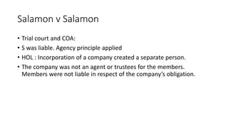 • Trial court and COA:
• S was liable. Agency principle applied
• HOL : Incorporation of a company created a separate person.
• The company was not an agent or trustees for the members.
Members were not liable in respect of the company’s obligation.
Salamon v Salamon
 