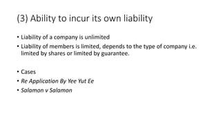 • Liability of a company is unlimited
• Liability of members is limited, depends to the type of company i.e.
limited by shares or limited by guarantee.
• Cases
• Re Application By Yee Yut Ee
• Salamon v Salamon
(3) Ability to incur its own liability
 
