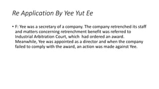 • F: Yee was a secretary of a company. The company retrenched its staff
and matters concerning retrenchment benefit was referred to
Industrial Arbitration Court, which had ordered an award.
Meanwhile, Yee was appointed as a director and when the company
failed to comply with the award, an action was made against Yee.
Re Application By Yee Yut Ee
 