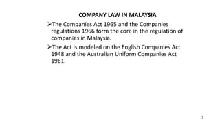 2
COMPANY LAW IN MALAYSIA
The Companies Act 1965 and the Companies
regulations 1966 form the core in the regulation of
companies in Malaysia.
The Act is modeled on the English Companies Act
1948 and the Australian Uniform Companies Act
1961.
 