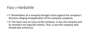 • F: Shareholders of a company brought action against the company’s
directors-alleging misapplication of the company’s property.
• H: The injury was an injury to the company. In law, the company and
its members are separate entities. Thus, it was the company who
should take action/sue.
Foss v Harbottle
 