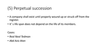 • A company shall exist until properly wound up or struck off from the
register.
• It’ s life span does not depend on the life of its members.
Cases:
• Real Neol Tedman
• Abd Aziz Atan
(5) Perpetual succession
 