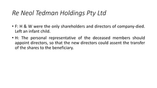 • F: H & W were the only shareholders and directors of company-died.
Left an infant child.
• H: The personal representative of the deceased members should
appoint directors, so that the new directors could assent the transfer
of the shares to the beneficiary.
Re Neol Tedman Holdings Pty Ltd
 