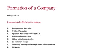 Formation of a Company
Incorporation
Documents to be filed with the Registrar
1. Memorandum of Association
2. Articles of Association
3. Agreement if any for appointment of M.D
4. Statement of nominal capital
5. Address of the Registered Office
6. List of directors and sign
7. Undertaking in writing to take and pay for his qualification shares
8. Declaration
 