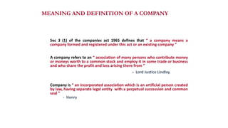 MEANING AND DEFINITION OF A COMPANY
Sec 3 (1) of the companies act 1965 defines that “ a company means a
company formed and registered under this act or an existing company ”
A company refers to an “ association of many persons who contribute money
or moneys worth to a common stock and employ it in some trade or business
and who share the profit and loss arising there from ”
- Lord Justice Lindlay
Company is “ an incorporated association which is an artificial person created
by law, having separate legal entity with a perpetual succession and common
seal ”
- Henry
 