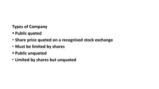 Types of Company
 Public quoted
• Share price quoted on a recognised stock exchange
• Must be limited by shares
 Public unquoted
• Limited by shares but unquoted
 