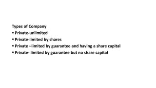 Types of Company
 Private-unlimited
 Private-limited by shares
 Private –limited by guarantee and having a share capital
 Private- limited by guarantee but no share capital
 