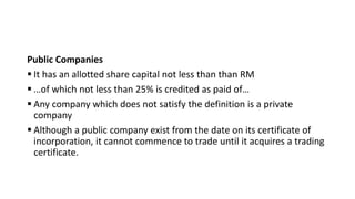 Public Companies
 It has an allotted share capital not less than than RM
 …of which not less than 25% is credited as paid of…
 Any company which does not satisfy the definition is a private
company
 Although a public company exist from the date on its certificate of
incorporation, it cannot commence to trade until it acquires a trading
certificate.
 