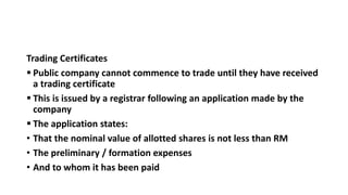 Trading Certificates
 Public company cannot commence to trade until they have received
a trading certificate
 This is issued by a registrar following an application made by the
company
 The application states:
• That the nominal value of allotted shares is not less than RM
• The preliminary / formation expenses
• And to whom it has been paid
 