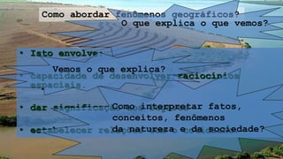 • Isto envolve:
• capacidade de desenvolver raciocínios
espaciais.
• dar significação aos lugares
• estabelecer relações com o cotidiano.
Como abordar fenômenos geográficos?
Como interpretar fatos,
conceitos, fenômenos
da natureza e da sociedade?
O que explica o que vemos?
Vemos o que explica?
 