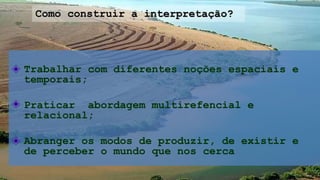 Trabalhar com diferentes noções espaciais e
temporais;
Praticar abordagem multirefencial e
relacional;
Abranger os modos de produzir, de existir e
de perceber o mundo que nos cerca
Como construir a interpretação?
 