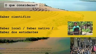 Saber científico
Saber local / Saber nativo /
Saber dos estudantes
O que considerar?
Fonte:https://racismoambiental.net.br/2017/04/10/pela-
absolvicao-de-darci-santana-condenado-por-fazer-duas-
rocas-em-seu-territorio-ancestral-no-vale-do-ribeira/
 
