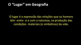 O “Lugar” em Geografia
O lugar é a expressão das relações que os homens
têm entre si e com a natureza, na produção das
condições materiais (e simbólicas) da vida.
 