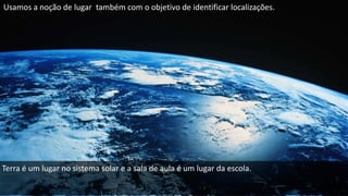 Usamos a noção de lugar também com o objetivo de identificar localizações.
Terra é um lugar no sistema solar e a sala de aula é um lugar da escola.
 