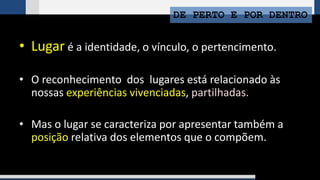 DE PERTO E POR DENTRO
• Lugar é a identidade, o vínculo, o pertencimento.
• O reconhecimento dos lugares está relacionado às
nossas experiências vivenciadas, partilhadas.
• Mas o lugar se caracteriza por apresentar também a
posição relativa dos elementos que o compõem.
 