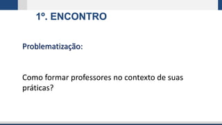 1º. ENCONTRO
Problematização:
Como formar professores no contexto de suas
práticas?
 