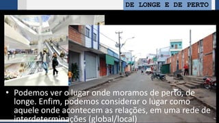 DE LONGE E DE PERTO
• Podemos ver o lugar onde moramos de perto, de
longe. Enfim, podemos considerar o lugar como
aquele onde acontecem as relações, em uma rede de
interdeterminações (global/local)
 