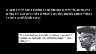O lugar é visto como o locus do sujeito que o constrói, ao mesmo
tempo em que constitui a si mesmo se relacionando com o mundo
e com a coletividade social.
“O tempo ilusório é ancorado no espaço, e o espaço é
ancorado na realidade mais tangível do lugar” (TUAN,
2011, p.7).
 