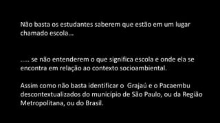 Não basta os estudantes saberem que estão em um lugar
chamado escola...
..... se não entenderem o que significa escola e onde ela se
encontra em relação ao contexto socioambiental.
Assim como não basta identificar o Grajaú e o Pacaembu
descontextualizados do município de São Paulo, ou da Região
Metropolitana, ou do Brasil.
 