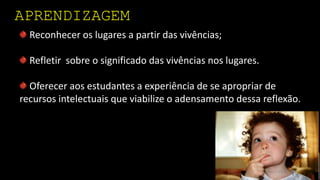 APRENDIZAGEM
Reconhecer os lugares a partir das vivências;
Refletir sobre o significado das vivências nos lugares.
Oferecer aos estudantes a experiência de se apropriar de
recursos intelectuais que viabilize o adensamento dessa reflexão.
 