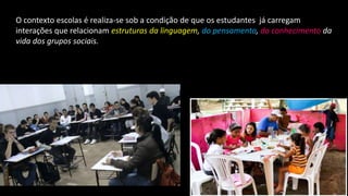 O contexto escolas é realiza-se sob a condição de que os estudantes já carregam
interações que relacionam estruturas da linguagem, do pensamento, do conhecimento da
vida dos grupos sociais.
 