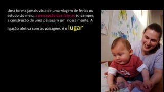 Uma forma jamais vista de uma viagem de férias ou
estudo do meio, a percepção das formas é, sempre,
a construção de uma paisagem em nossa mente. A
ligação afetiva com as paisagens é o lugar
 