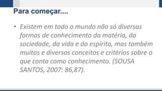 Para começar....
• Existem em todo o mundo não só diversas
formas de conhecimento da matéria, da
sociedade, da vida e do espírito, mas também
muitos e diversos conceitos e critérios sobre o
que conta como conhecimento. (SOUSA
SANTOS, 2007: 86,87).
 