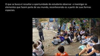 O que se busca é ressaltar a oportunidade do estudante observar e investigar os
elementos que fazem parte de seu mundo, reconhecendo-os a partir de suas formas
espaciais.
 