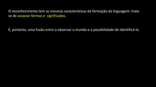 O reconhecimento tem as mesmas características da formação da linguagem: trata-
se de associar formas e significados.
É, portanto, uma fusão entre o observar o mundo e a possibilidade de identificá-lo.
 