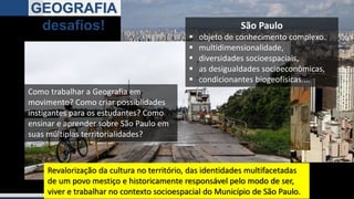 DIVERSIDADE
GEOGRAFIA
desafios!
Como trabalhar a Geografia em
movimento? Como criar possiblidades
instigantes para os estudantes? Como
ensinar e aprender sobre São Paulo em
suas múltiplas territorialidades?
Revalorização da cultura no território, das identidades multifacetadas
de um povo mestiço e historicamente responsável pelo modo de ser,
viver e trabalhar no contexto socioespacial do Município de São Paulo.
São Paulo
 objeto de conhecimento complexo.
 multidimensionalidade,
 diversidades socioespaciais,
 as desigualdades socioeconômicas,
 condicionantes biogeofísicas....
 