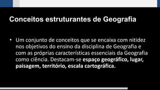 Conceitos estruturantes de Geografia
• Um conjunto de conceitos que se encaixa com nitidez
nos objetivos do ensino da disciplina de Geografia e
com as próprias características essenciais da Geografia
como ciência. Destacam-se espaço geográfico, lugar,
paisagem, território, escala cartográfica.
 