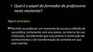 • Qual é o papel do formador de professores
neste momento?
Alguns princípios:
Permitir ao professor um momento de escuta e reflexão de
sua prática, juntamente com seus pares, no interior de sua
instituição, considerando que essa prática é construção de
conhecimentos e de transformação do contexto em que
está inserido.
 