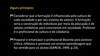 Alguns princípios:
Considerar que a formação é influenciada pela cultura de
cada sociedade e por seu sistema de valores. A formação
seria a construção de indivíduos por meio da educação e de
valores simbólicos para conviverem em sociedade. Professor
é o profissional da cultura e da cidadania.
Preparar e emancipar o profissional docente para postura
crítica, reflexiva e promove um ensino-aprendizagem que
faz sentido para os alunos (GARCIA, 1999, p.23).
 