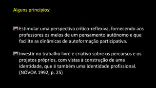 Alguns princípios:
Estimular uma perspectiva crítico-reflexiva, fornecendo aos
professores os meios de um pensamento autônomo e que
facilite as dinâmicas de autoformação participativa.
Investir no trabalho livre e criativo sobre os percursos e os
projetos próprios, com vistas à construção de uma
identidade, que é também uma identidade profissional.
(NÓVOA 1992, p. 25)
 