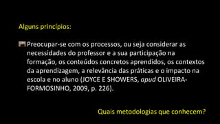 Alguns princípios:
Preocupar-se com os processos, ou seja considerar as
necessidades do professor e a sua participação na
formação, os conteúdos concretos aprendidos, os contextos
da aprendizagem, a relevância das práticas e o impacto na
escola e no aluno (JOYCE E SHOWERS, apud OLIVEIRA-
FORMOSINHO, 2009, p. 226).
Quais metodologias que conhecem?
 
