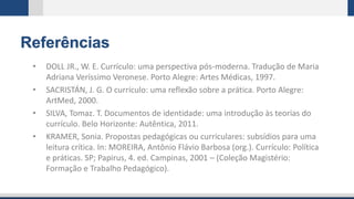 Referências
• DOLL JR., W. E. Currículo: uma perspectiva pós-moderna. Tradução de Maria
Adriana Veríssimo Veronese. Porto Alegre: Artes Médicas, 1997.
• SACRISTÁN, J. G. O currículo: uma reflexão sobre a prática. Porto Alegre:
ArtMed, 2000.
• SILVA, Tomaz. T. Documentos de identidade: uma introdução às teorias do
currículo. Belo Horizonte: Autêntica, 2011.
• KRAMER, Sonia. Propostas pedagógicas ou curriculares: subsídios para uma
leitura crítica. In: MOREIRA, Antônio Flávio Barbosa (org.). Currículo: Política
e práticas. SP; Papirus, 4. ed. Campinas, 2001 – (Coleção Magistério:
Formação e Trabalho Pedagógico).
 