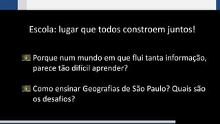 Escola: lugar que todos constroem juntos!
Porque num mundo em que flui tanta informação,
parece tão difícil aprender?
Como ensinar Geografias de São Paulo? Quais são
os desafios?
 