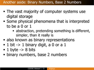CS303E Slideset 1: 13 Python
Another aside: Binary Numbers, Base 2 Numbers
 The vast majority of computer systems use
digital storage
 Some physical phenomena that is interpreted
to be a 0 or 1
 abstraction, pretending something is different,
simpler, than it really is
 also known as binary representations
 1 bit -> 1 binary digit, a 0 or a 1
 1 byte -> 8 bits
 binary numbers, base 2 numbers
 