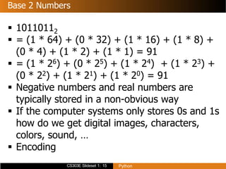 CS303E Slideset 1: 15 Python
Base 2 Numbers
 10110112
 = (1 * 64) + (0 * 32) + (1 * 16) + (1 * 8) +
(0 * 4) + (1 * 2) + (1 * 1) = 91
 = (1 * 26) + (0 * 25) + (1 * 24) + (1 * 23) +
(0 * 22) + (1 * 21) + (1 * 20) = 91
 Negative numbers and real numbers are
typically stored in a non-obvious way
 If the computer systems only stores 0s and 1s
how do we get digital images, characters,
colors, sound, …
 Encoding
 