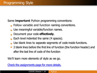 CS303E Slideset 1: 24 Python
Programming Style
Some important Python programming conventions:
Follow variable and function naming conventions.
Use meaningful variable/function names.
Document your code effectively.
Each level indented the same (4 spaces).
Use blank lines to separate segments of code inside functions.
2 blank lines before the first line of function (the function header) and
after the last line of code of the function
We’ll learn more elements of style as we go.
Check the assignments page for more details.
 
